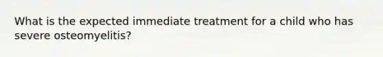 What is the expected immediate treatment for a child who has severe osteomyelitis?