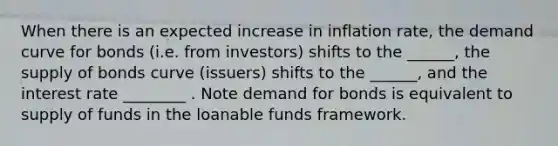 When there is an expected increase in inflation rate, the demand curve for bonds (i.e. from investors) shifts to the ______, the supply of bonds curve (issuers) shifts to the ______, and the interest rate ________ . Note demand for bonds is equivalent to supply of funds in the loanable funds framework.