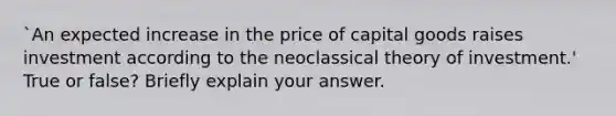 `An expected increase in the price of capital goods raises investment according to the neoclassical theory of investment.' True or false? Briefly explain your answer.