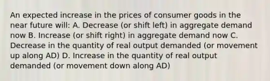 An expected increase in the prices of consumer goods in <a href='https://www.questionai.com/knowledge/k3kaQH73w3-the-near-future' class='anchor-knowledge'>the near future</a> will: A. Decrease (or shift left) in aggregate demand now B. Increase (or shift right) in aggregate demand now C. Decrease in the quantity of real output demanded (or movement up along AD) D. Increase in the quantity of real output demanded (or movement down along AD)