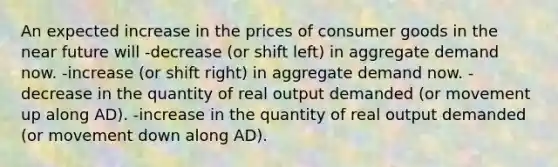 An expected increase in the prices of consumer goods in the near future will -decrease (or shift left) in aggregate demand now. -increase (or shift right) in aggregate demand now. -decrease in the quantity of real output demanded (or movement up along AD). -increase in the quantity of real output demanded (or movement down along AD).