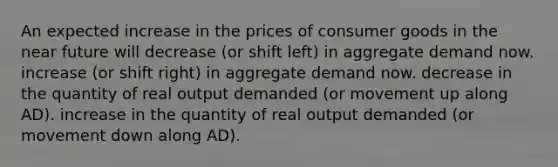 An expected increase in the prices of consumer goods in <a href='https://www.questionai.com/knowledge/k3kaQH73w3-the-near-future' class='anchor-knowledge'>the near future</a> will decrease (or shift left) in aggregate demand now. increase (or shift right) in aggregate demand now. decrease in the quantity of real output demanded (or movement up along AD). increase in the quantity of real output demanded (or movement down along AD).