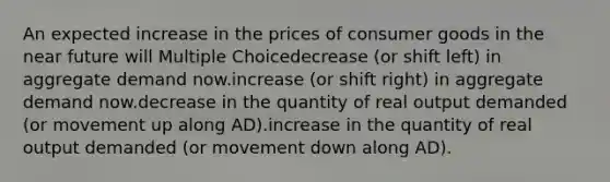 An expected increase in the prices of consumer goods in <a href='https://www.questionai.com/knowledge/k3kaQH73w3-the-near-future' class='anchor-knowledge'>the near future</a> will Multiple Choicedecrease (or shift left) in aggregate demand now.increase (or shift right) in aggregate demand now.decrease in the quantity of real output demanded (or movement up along AD).increase in the quantity of real output demanded (or movement down along AD).