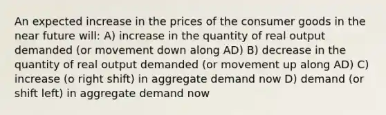 An expected increase in the prices of the consumer goods in the near future will: A) increase in the quantity of real output demanded (or movement down along AD) B) decrease in the quantity of real output demanded (or movement up along AD) C) increase (o right shift) in aggregate demand now D) demand (or shift left) in aggregate demand now