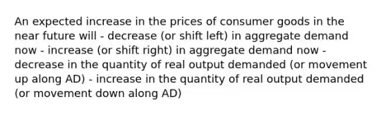 An expected increase in the prices of consumer goods in the near future will - decrease (or shift left) in aggregate demand now - increase (or shift right) in aggregate demand now - decrease in the quantity of real output demanded (or movement up along AD) - increase in the quantity of real output demanded (or movement down along AD)