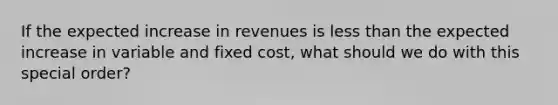 If the expected increase in revenues is less than the expected increase in variable and fixed cost, what should we do with this special order?