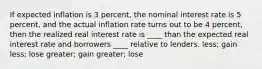 If expected inflation is 3 percent, the nominal interest rate is 5 percent, and the actual inflation rate turns out to be 4 percent, then the realized real interest rate is ____ than the expected real interest rate and borrowers ____ relative to lenders. less; gain less; lose greater; gain greater; lose