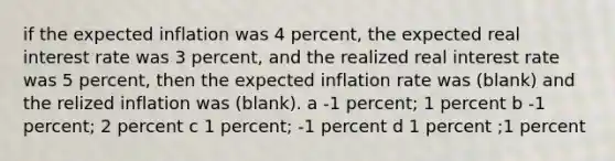 if the expected inflation was 4 percent, the expected real interest rate was 3 percent, and the realized real interest rate was 5 percent, then the expected inflation rate was (blank) and the relized inflation was (blank). a -1 percent; 1 percent b -1 percent; 2 percent c 1 percent; -1 percent d 1 percent ;1 percent