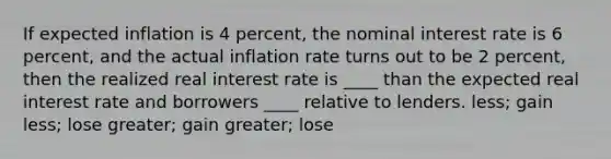 If expected inflation is 4 percent, the nominal interest rate is 6 percent, and the actual inflation rate turns out to be 2 percent, then the realized real interest rate is ____ than the expected real interest rate and borrowers ____ relative to lenders. less; gain less; lose greater; gain greater; lose