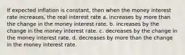 If expected inflation is constant, then when the money interest rate increases, the real interest rate a. increases by more than the change in the money interest rate. b. increases by the change in the money interest rate. c. decreases by the change in the money interest rate. d. decreases by more than the change in the money interest rate.