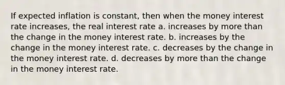 If expected inflation is constant, then when the money interest rate increases, the real interest rate a. increases by more than the change in the money interest rate. b. increases by the change in the money interest rate. c. decreases by the change in the money interest rate. d. decreases by more than the change in the money interest rate.