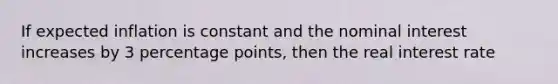 If expected inflation is constant and the nominal interest increases by 3 percentage points, then the real interest rate