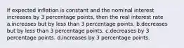 If expected inflation is constant and the nominal interest increases by 3 percentage points, then the real interest rate a.increases but by less than 3 percentage points. b.decreases but by less than 3 percentage points. c.decreases by 3 percentage points. d.increases by 3 percentage points.