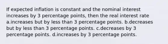 If expected inflation is constant and the nominal interest increases by 3 percentage points, then the real interest rate a.increases but by less than 3 percentage points. b.decreases but by less than 3 percentage points. c.decreases by 3 percentage points. d.increases by 3 percentage points.