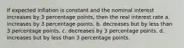 If expected inflation is constant and the nominal interest increases by 3 percentage points, then the real interest rate a. increases by 3 percentage points. b. decreases but by less than 3 percentage points. c. decreases by 3 percentage points. d. increases but by less than 3 percentage points.