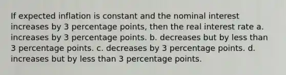 If expected inflation is constant and the nominal interest increases by 3 percentage points, then the real interest rate a. increases by 3 percentage points. b. decreases but by less than 3 percentage points. c. decreases by 3 percentage points. d. increases but by less than 3 percentage points.