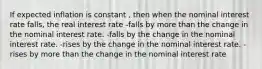 If expected inflation is constant , then when the nominal interest rate falls, the real interest rate -falls by more than the change in the nominal interest rate. -falls by the change in the nominal interest rate. -rises by the change in the nominal interest rate. - rises by more than the change in the nominal interest rate