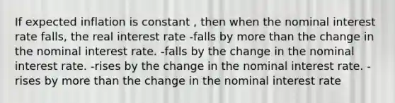 If expected inflation is constant , then when the nominal interest rate falls, the real interest rate -falls by <a href='https://www.questionai.com/knowledge/keWHlEPx42-more-than' class='anchor-knowledge'>more than</a> the change in the nominal interest rate. -falls by the change in the nominal interest rate. -rises by the change in the nominal interest rate. - rises by more than the change in the nominal interest rate