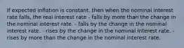 If expected inflation is constant, then when the nominal interest rate falls, the real interest rate - falls by more than the change in the nominal interest rate. - falls by the change in the nominal interest rate. - rises by the change in the nominal interest rate. - rises by more than the change in the nominal interest rate.