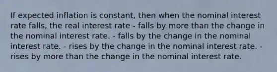 If expected inflation is constant, then when the nominal interest rate falls, the real interest rate - falls by more than the change in the nominal interest rate. - falls by the change in the nominal interest rate. - rises by the change in the nominal interest rate. - rises by more than the change in the nominal interest rate.