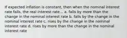 If expected inflation is constant, then when the nominal interest rate falls, the real interest rate... a. falls by more than the change in the nominal interest rate b. falls by the change in the nominal interest rate c. rises by the change in the nominal interest rate d. rises by more than the change in the nominal interest rate