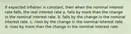 If expected inflation is constant, then when the nominal interest rate falls, the real interest rate a. falls by more than the change in the nominal interest rate. b. falls by the change in the nominal interest rate. c. rises by the change in the nominal interest rate. d. rises by more than the change in the nominal interest rate.