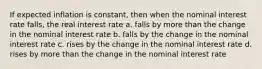 If expected inflation is constant, then when the nominal interest rate falls, the real interest rate a. falls by more than the change in the nominal interest rate b. falls by the change in the nominal interest rate c. rises by the change in the nominal interest rate d. rises by more than the change in the nominal interest rate