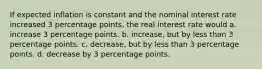 If expected inflation is constant and the nominal interest rate increased 3 percentage points, the real interest rate would a. increase 3 percentage points. b. increase, but by less than 3 percentage points. c. decrease, but by less than 3 percentage points. d. decrease by 3 percentage points.