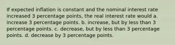 If expected inflation is constant and the nominal interest rate increased 3 percentage points, the real interest rate would a. increase 3 percentage points. b. increase, but by <a href='https://www.questionai.com/knowledge/k7BtlYpAMX-less-than' class='anchor-knowledge'>less than</a> 3 percentage points. c. decrease, but by less than 3 percentage points. d. decrease by 3 percentage points.