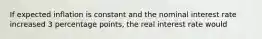 If expected inflation is constant and the nominal interest rate increased 3 percentage points, the real interest rate would