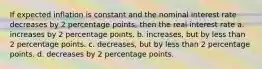 If expected inflation is constant and the nominal interest rate decreases by 2 percentage points, then the real interest rate a. increases by 2 percentage points. b. increases, but by less than 2 percentage points. c. decreases, but by less than 2 percentage points. d. decreases by 2 percentage points.