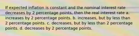 If expected inflation is constant and the nominal interest rate decreases by 2 percentage points, then the real interest rate a. increases by 2 percentage points. b. increases, but by less than 2 percentage points. c. decreases, but by less than 2 percentage points. d. decreases by 2 percentage points.