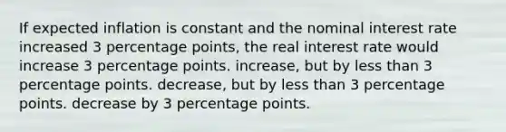 If expected inflation is constant and the nominal interest rate increased 3 percentage points, the real interest rate would increase 3 percentage points. increase, but by less than 3 percentage points. decrease, but by less than 3 percentage points. decrease by 3 percentage points.