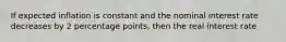 If expected inflation is constant and the nominal interest rate decreases by 2 percentage points, then the real interest rate