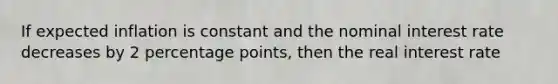 If expected inflation is constant and the nominal interest rate decreases by 2 percentage points, then the real interest rate