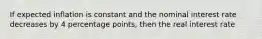 If expected inflation is constant and the nominal interest rate decreases by 4 percentage points, then the real interest rate