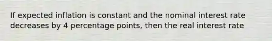 If expected inflation is constant and the nominal interest rate decreases by 4 percentage points, then the real interest rate