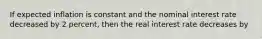 If expected inflation is constant and the nominal interest rate decreased by 2 percent, then the real interest rate decreases by