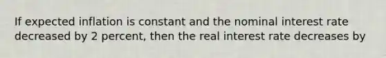 If expected inflation is constant and the nominal interest rate decreased by 2 percent, then the real interest rate decreases by