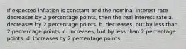 If expected inflation is constant and the nominal interest rate decreases by 2 percentage points, then the real interest rate a. decreases by 2 percentage points. b. decreases, but by less than 2 percentage points. c. increases, but by less than 2 percentage points. d. increases by 2 percentage points.