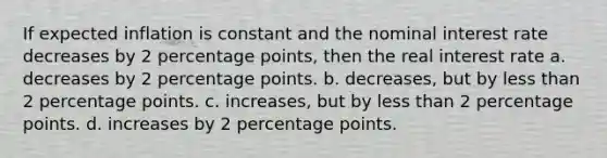 If expected inflation is constant and the nominal interest rate decreases by 2 percentage points, then the real interest rate a. decreases by 2 percentage points. b. decreases, but by less than 2 percentage points. c. increases, but by less than 2 percentage points. d. increases by 2 percentage points.