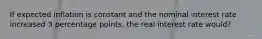 If expected inflation is constant and the nominal interest rate increased 3 percentage points, the real interest rate would?