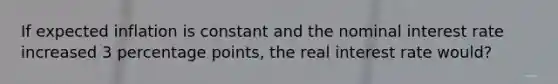 If expected inflation is constant and the nominal interest rate increased 3 percentage points, the real interest rate would?