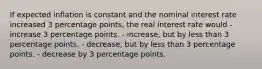 If expected inflation is constant and the nominal interest rate increased 3 percentage points, the real interest rate would - increase 3 percentage points. - increase, but by less than 3 percentage points. - decrease, but by less than 3 percentage points. - decrease by 3 percentage points.