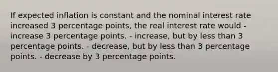 If expected inflation is constant and the nominal interest rate increased 3 percentage points, the real interest rate would - increase 3 percentage points. - increase, but by less than 3 percentage points. - decrease, but by less than 3 percentage points. - decrease by 3 percentage points.