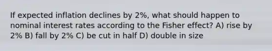 If expected inflation declines by 2%, what should happen to nominal interest rates according to the Fisher effect? A) rise by 2% B) fall by 2% C) be cut in half D) double in size