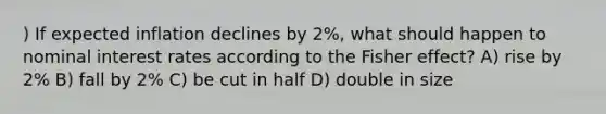 ) If expected inflation declines by 2%, what should happen to nominal interest rates according to the Fisher effect? A) rise by 2% B) fall by 2% C) be cut in half D) double in size