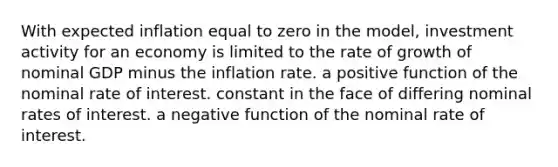 With expected inflation equal to zero in the model, investment activity for an economy is limited to the rate of growth of nominal GDP minus the inflation rate. a positive function of the nominal rate of interest. constant in the face of differing nominal rates of interest. a negative function of the nominal rate of interest.