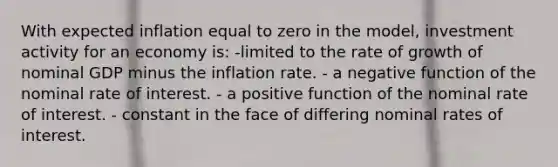 With expected inflation equal to zero in the model, investment activity for an economy is: -limited to the rate of growth of nominal GDP minus the inflation rate. - a negative function of the nominal rate of interest. - a positive function of the nominal rate of interest. - constant in the face of differing nominal rates of interest.