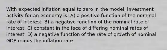 With expected inflation equal to zero in the model, investment activity for an economy is: A) a positive function of the nominal rate of interest. B) a negative function of the nominal rate of interest. C) constant in the face of differing nominal rates of interest. D) a negative function of the rate of growth of nominal GDP minus the inflation rate.